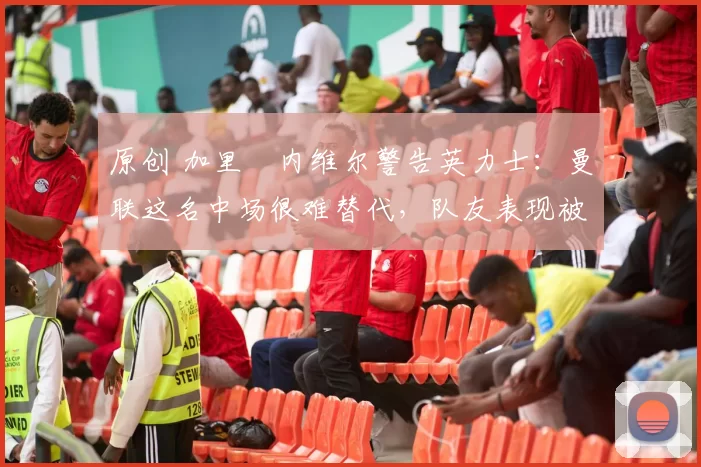 原创 加里・内维尔警告英力士：曼联这名中场很难替代，队友表现被赞 “离谱”