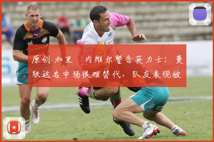 原创 加里・内维尔警告英力士：曼联这名中场很难替代，队友表现被赞 “离谱”
