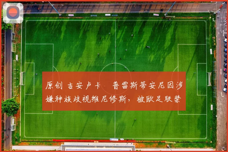 原创 吉安卢卡・普雷斯蒂安尼因涉嫌种族歧视维尼修斯,被欧足联禁赛