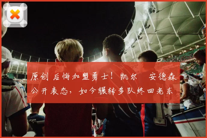 原创 后悔加盟勇士!凯尔・安德森公开表态,如今辗转多队终回老东家