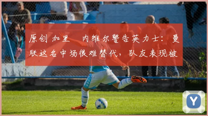 原创 加里・内维尔警告英力士：曼联这名中场很难替代，队友表现被赞 “离谱”