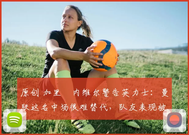 原创 加里・内维尔警告英力士:曼联这名中场很难替代,队友表现被赞 “离谱”