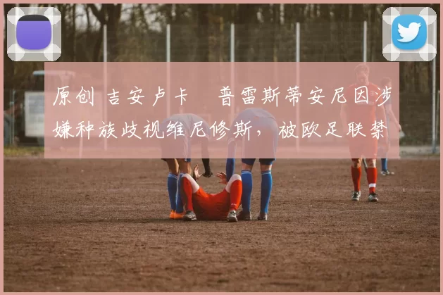 原创 吉安卢卡・普雷斯蒂安尼因涉嫌种族歧视维尼修斯，被欧足联禁赛