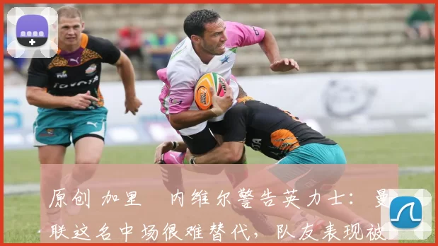 原创 加里・内维尔警告英力士：曼联这名中场很难替代，队友表现被赞 “离谱”