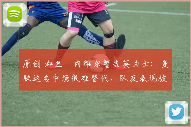 原创 加里・内维尔警告英力士:曼联这名中场很难替代,队友表现被赞 “离谱”