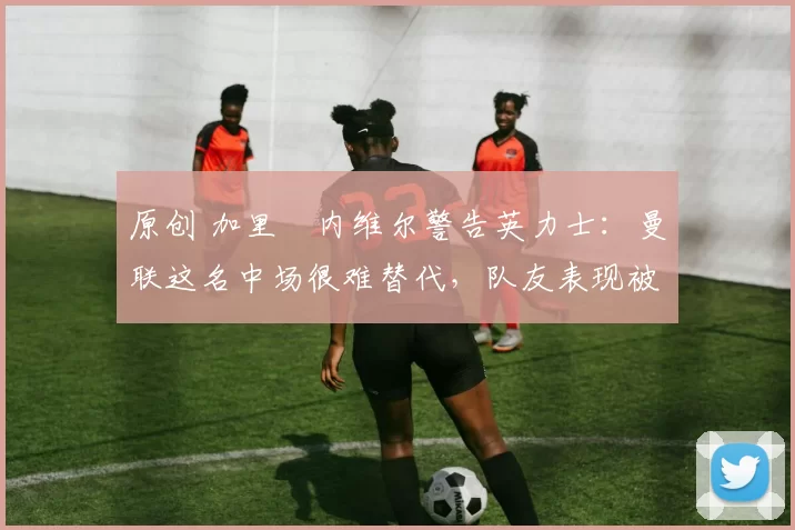 原创 加里・内维尔警告英力士：曼联这名中场很难替代，队友表现被赞 “离谱”