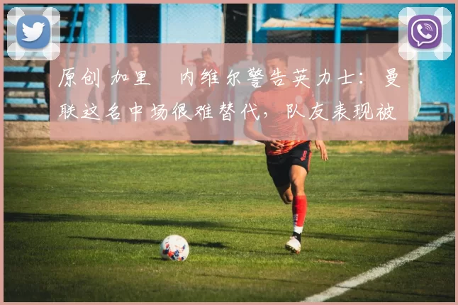 原创 加里・内维尔警告英力士：曼联这名中场很难替代，队友表现被赞 “离谱”