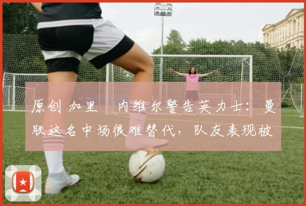 原创 加里・内维尔警告英力士：曼联这名中场很难替代，队友表现被赞 “离谱”