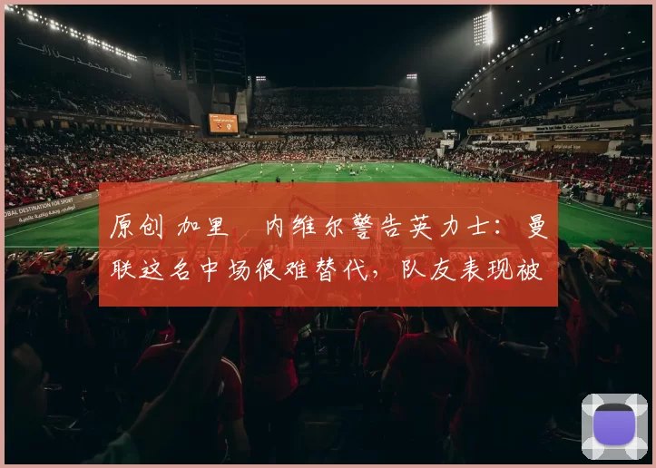 原创 加里・内维尔警告英力士：曼联这名中场很难替代，队友表现被赞 “离谱”