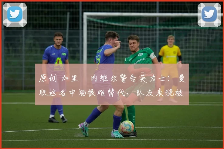 原创 加里・内维尔警告英力士：曼联这名中场很难替代，队友表现被赞 “离谱”