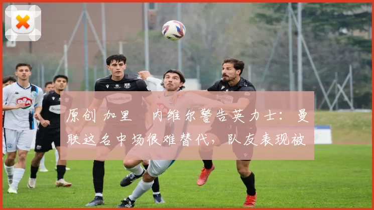 原创 加里・内维尔警告英力士：曼联这名中场很难替代，队友表现被赞 “离谱”