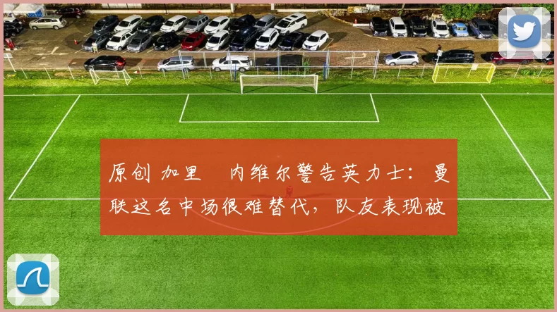 原创 加里・内维尔警告英力士：曼联这名中场很难替代，队友表现被赞 “离谱”