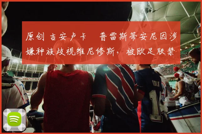 原创 吉安卢卡・普雷斯蒂安尼因涉嫌种族歧视维尼修斯，被欧足联禁赛