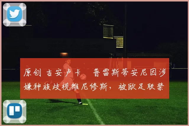 原创 吉安卢卡・普雷斯蒂安尼因涉嫌种族歧视维尼修斯，被欧足联禁赛