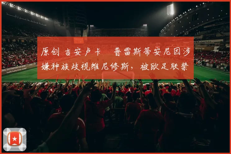 原创 吉安卢卡・普雷斯蒂安尼因涉嫌种族歧视维尼修斯,被欧足联禁赛