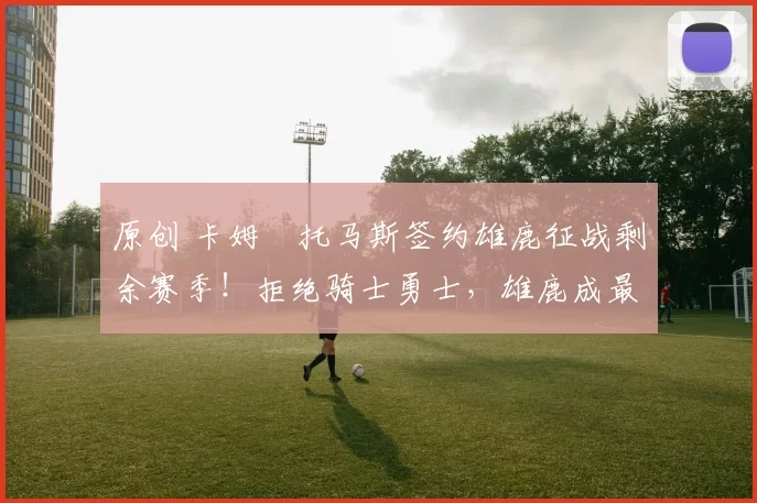 原创 卡姆・托马斯签约雄鹿征战剩余赛季!拒绝骑士勇士,雄鹿成最优选