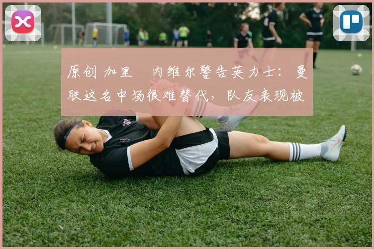 原创 加里・内维尔警告英力士:曼联这名中场很难替代,队友表现被赞 “离谱”