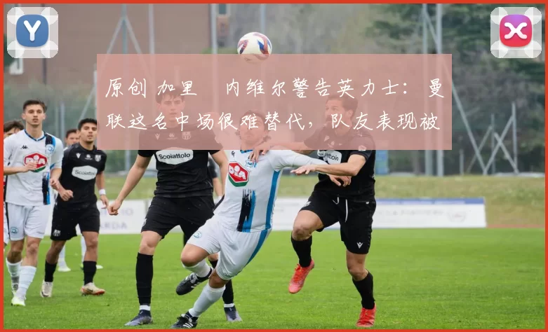 原创 加里・内维尔警告英力士:曼联这名中场很难替代,队友表现被赞 “离谱”
