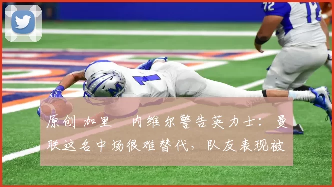 原创 加里・内维尔警告英力士：曼联这名中场很难替代，队友表现被赞 “离谱”