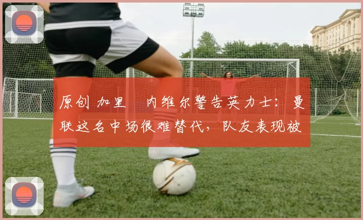 原创 加里・内维尔警告英力士：曼联这名中场很难替代，队友表现被赞 “离谱”