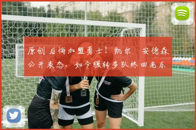 原创 后悔加盟勇士！凯尔・安德森公开表态，如今辗转多队终回老东家