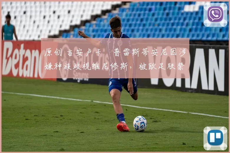 原创 吉安卢卡・普雷斯蒂安尼因涉嫌种族歧视维尼修斯，被欧足联禁赛