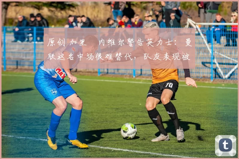 原创 加里・内维尔警告英力士:曼联这名中场很难替代,队友表现被赞 “离谱”