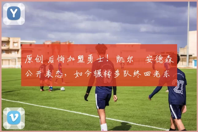 原创 后悔加盟勇士！凯尔・安德森公开表态，如今辗转多队终回老东家