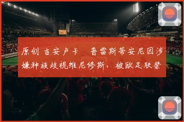 原创 吉安卢卡・普雷斯蒂安尼因涉嫌种族歧视维尼修斯，被欧足联禁赛