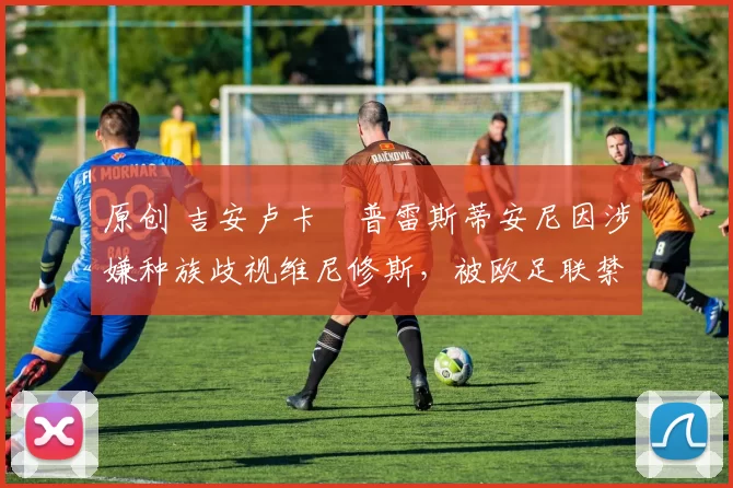 原创 吉安卢卡・普雷斯蒂安尼因涉嫌种族歧视维尼修斯，被欧足联禁赛