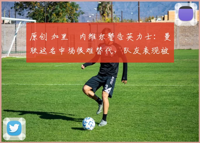 原创 加里・内维尔警告英力士：曼联这名中场很难替代，队友表现被赞 “离谱”