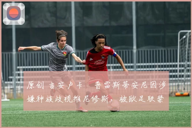 原创 吉安卢卡・普雷斯蒂安尼因涉嫌种族歧视维尼修斯，被欧足联禁赛