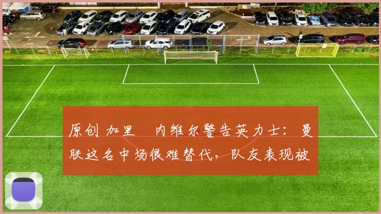 原创 加里・内维尔警告英力士：曼联这名中场很难替代，队友表现被赞 “离谱”