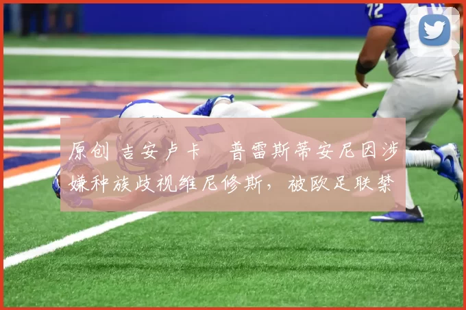 原创 吉安卢卡・普雷斯蒂安尼因涉嫌种族歧视维尼修斯，被欧足联禁赛