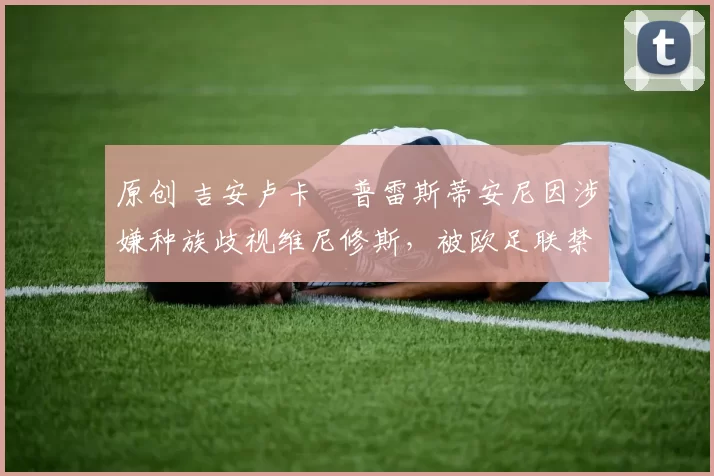 原创 吉安卢卡・普雷斯蒂安尼因涉嫌种族歧视维尼修斯,被欧足联禁赛