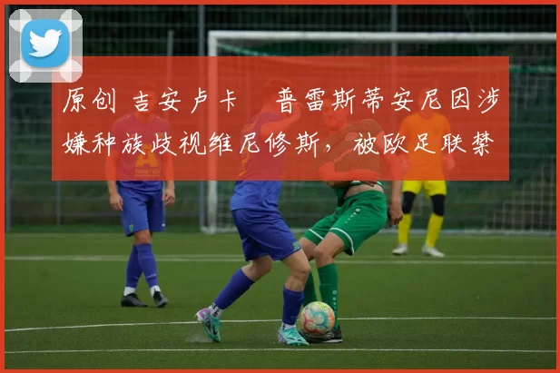 原创 吉安卢卡・普雷斯蒂安尼因涉嫌种族歧视维尼修斯，被欧足联禁赛