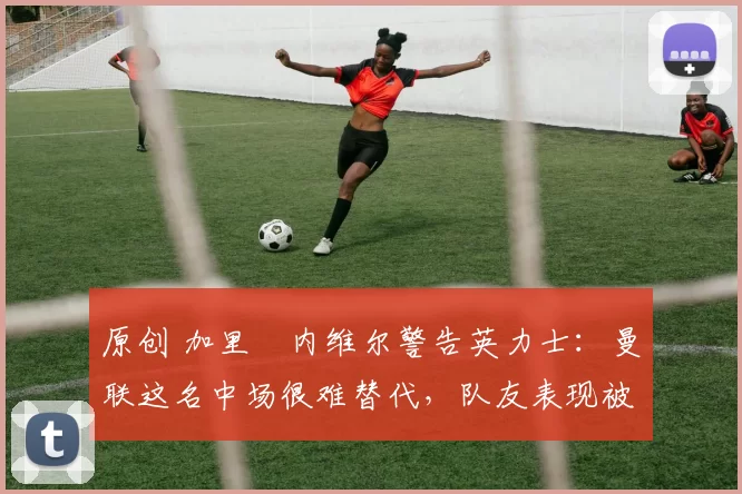 原创 加里・内维尔警告英力士：曼联这名中场很难替代，队友表现被赞 “离谱”