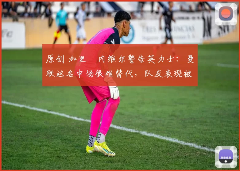 原创 加里・内维尔警告英力士：曼联这名中场很难替代，队友表现被赞 “离谱”