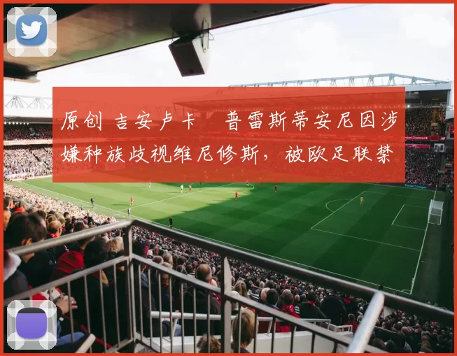 原创 吉安卢卡・普雷斯蒂安尼因涉嫌种族歧视维尼修斯，被欧足联禁赛