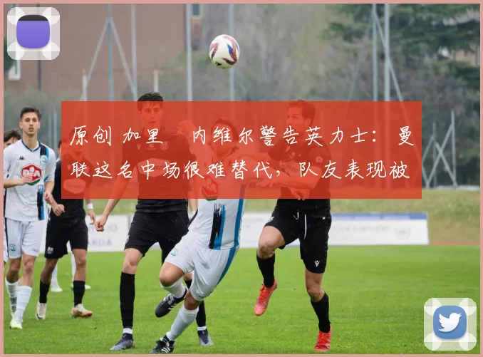 原创 加里・内维尔警告英力士：曼联这名中场很难替代，队友表现被赞 “离谱”