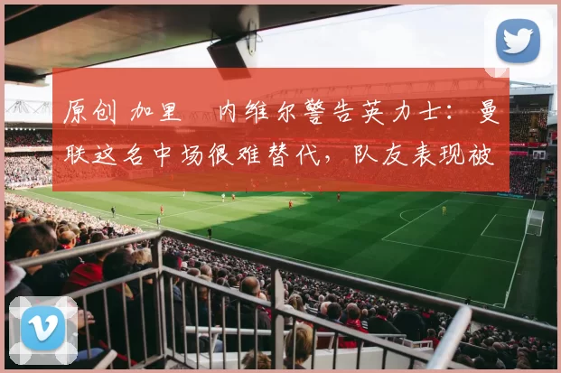 原创 加里・内维尔警告英力士:曼联这名中场很难替代,队友表现被赞 “离谱”