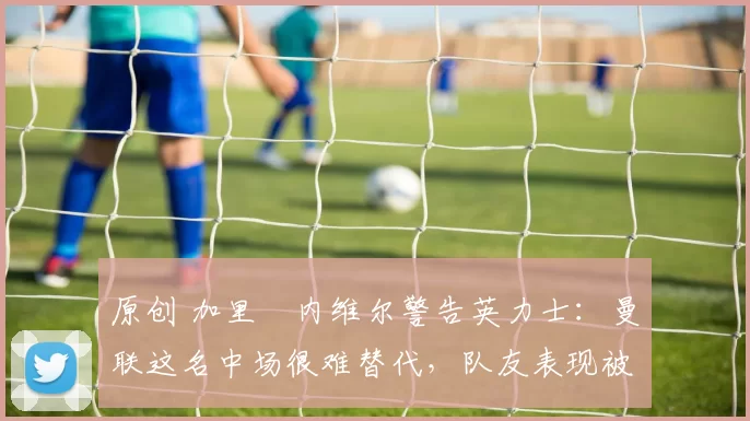 原创 加里・内维尔警告英力士：曼联这名中场很难替代，队友表现被赞 “离谱”