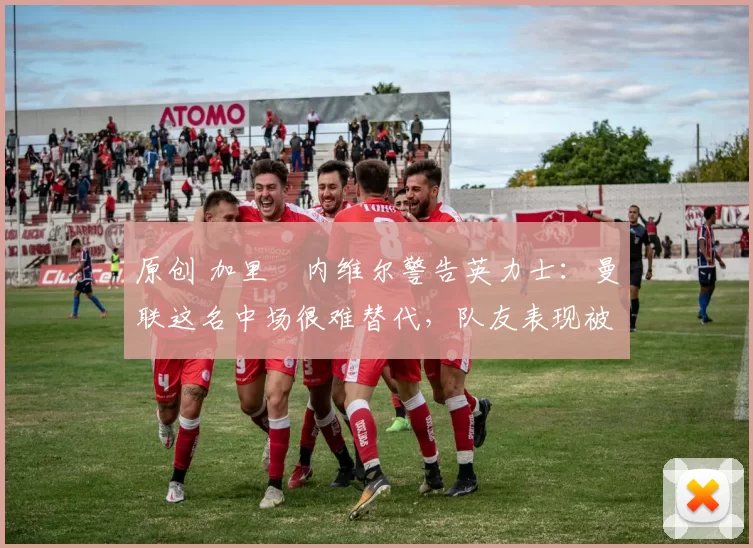 原创 加里・内维尔警告英力士：曼联这名中场很难替代，队友表现被赞 “离谱”