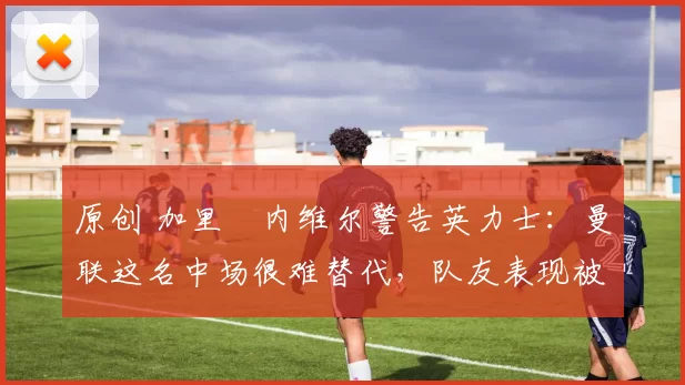 原创 加里・内维尔警告英力士：曼联这名中场很难替代，队友表现被赞 “离谱”