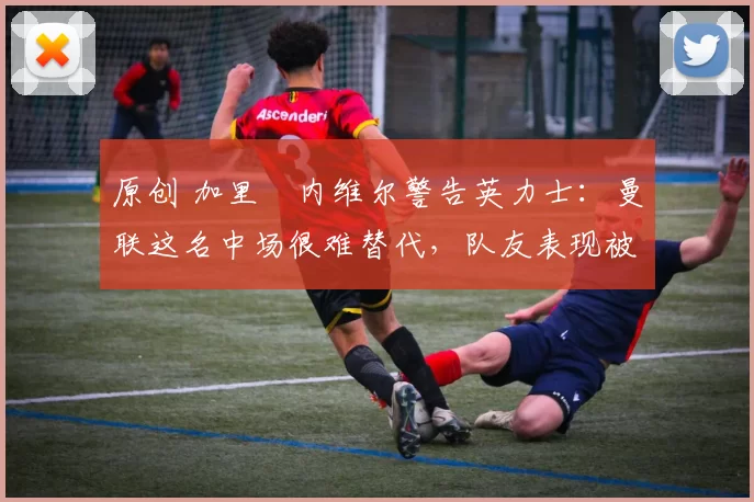 原创 加里・内维尔警告英力士：曼联这名中场很难替代，队友表现被赞 “离谱”