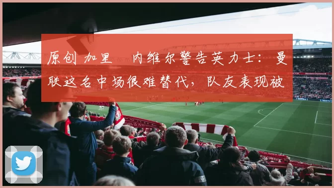 原创 加里・内维尔警告英力士:曼联这名中场很难替代,队友表现被赞 “离谱”