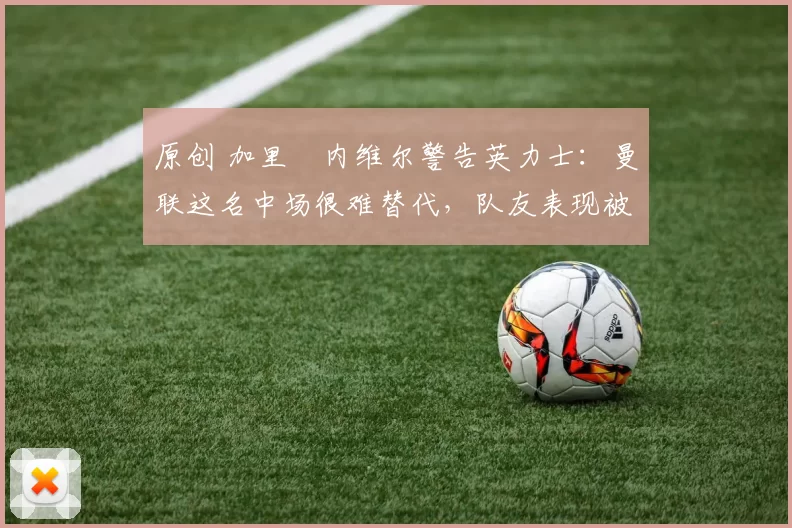 原创 加里・内维尔警告英力士:曼联这名中场很难替代,队友表现被赞 “离谱”