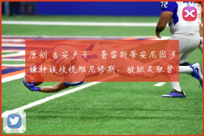 原创 吉安卢卡・普雷斯蒂安尼因涉嫌种族歧视维尼修斯，被欧足联禁赛