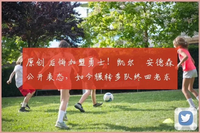 原创 后悔加盟勇士！凯尔・安德森公开表态，如今辗转多队终回老东家