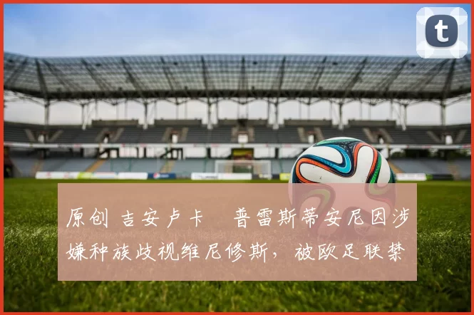 原创 吉安卢卡・普雷斯蒂安尼因涉嫌种族歧视维尼修斯,被欧足联禁赛